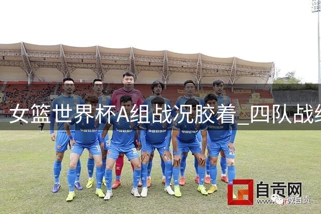 女篮世界杯A组战况胶着 四队战绩相同陷混战
