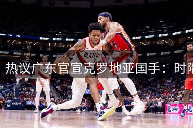 热议广东官宣克罗地亚国手：时隔9年再签欧洲外援 磨合有待观察